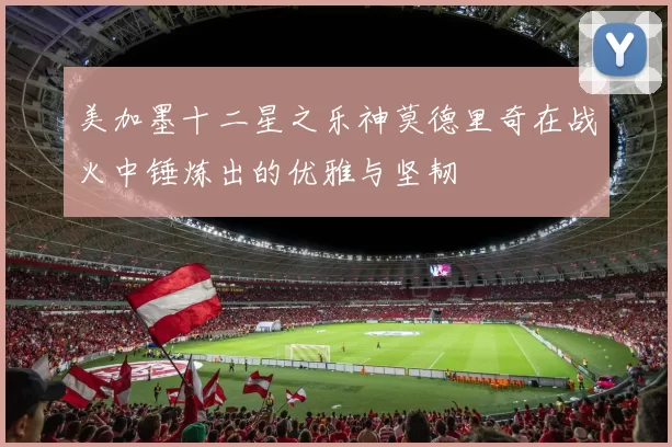 美加墨十二星之乐神莫德里奇在战火中锤炼出的优雅与坚韧