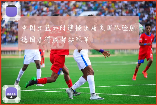 中国女篮加时遗憾出局美国队险胜德国夺得成都站冠军