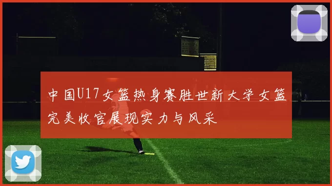 中国U17女篮热身赛胜世新大学女篮完美收官展现实力与风采