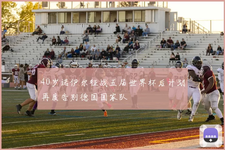 40岁诺伊尔征战五届世界杯后计划再度告别德国国家队