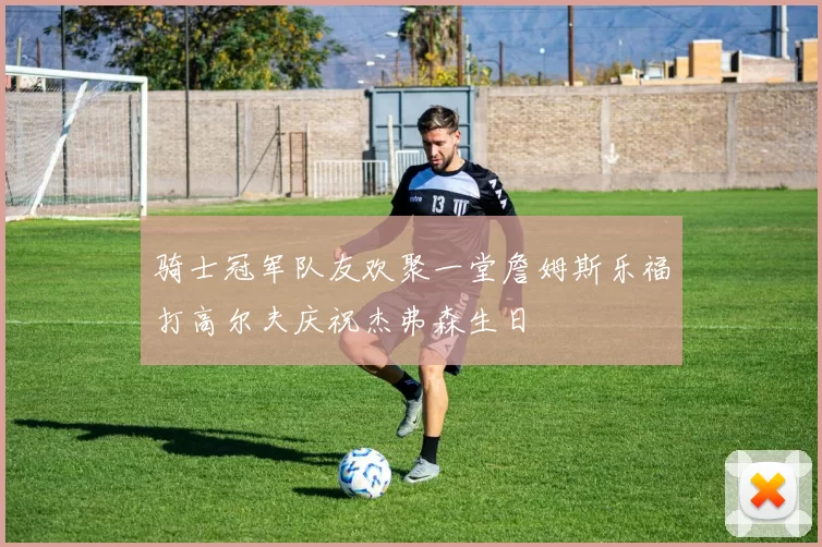骑士冠军队友欢聚一堂詹姆斯乐福打高尔夫庆祝杰弗森生日