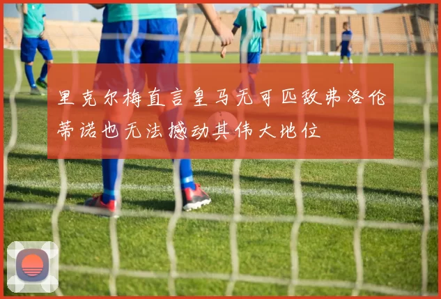 里克尔梅直言皇马无可匹敌弗洛伦蒂诺也无法撼动其伟大地位