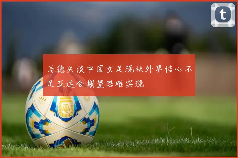 马德兴谈中国女足现状外界信心不足亚运会期望恐难实现