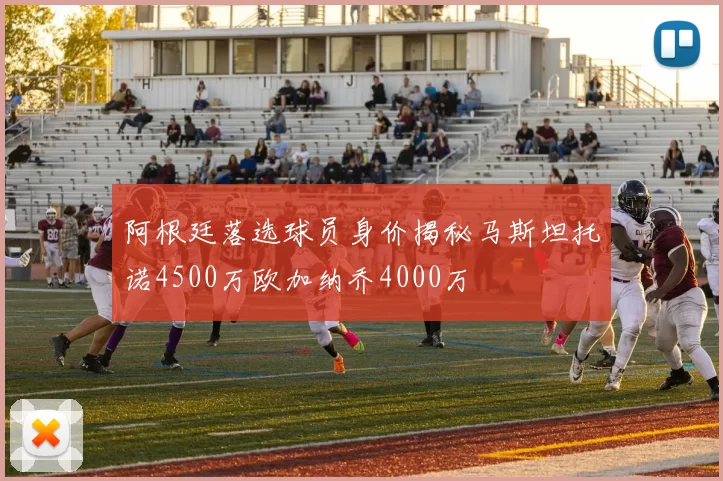 阿根廷落选球员身价揭秘马斯坦托诺4500万欧加纳乔4000万