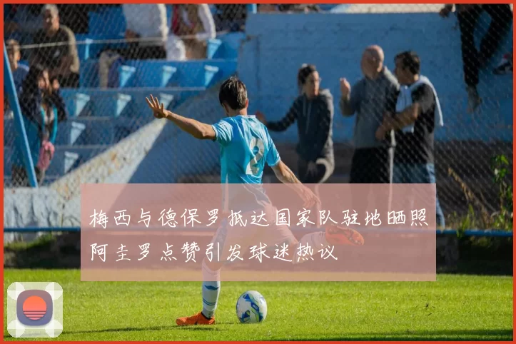 梅西与德保罗抵达国家队驻地晒照阿圭罗点赞引发球迷热议