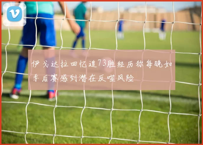 伊戈达拉回忆追73胜经历称每晚如季后赛感到潜在反噬风险