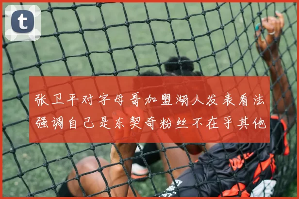 张卫平对字母哥加盟湖人发表看法强调自己是东契奇粉丝不在乎其他球员动态