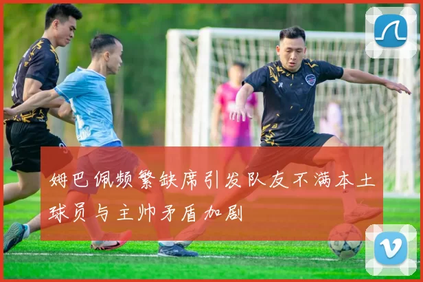 姆巴佩频繁缺席引发队友不满本土球员与主帅矛盾加剧