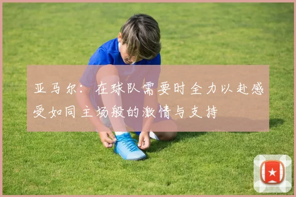 亚马尔:在球队需要时全力以赴感受如同主场般的激情与支持
