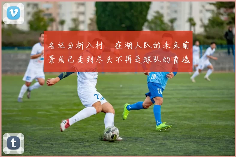 名记分析八村塁在湖人队的未来前景或已走到尽头不再是球队的首选目标