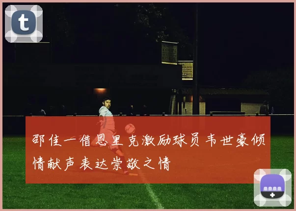 邵佳一借恩里克激励球员韦世豪倾情献声表达崇敬之情