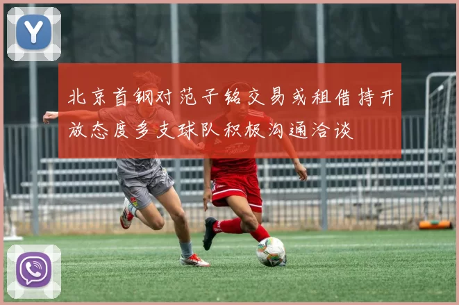 北京首钢对范子铭交易或租借持开放态度多支球队积极沟通洽谈