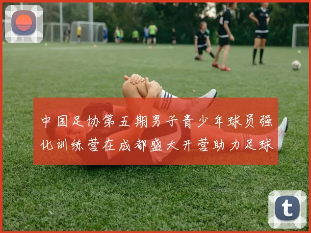 中国足协第五期男子青少年球员强化训练营在成都盛大开营助力足球未来发展