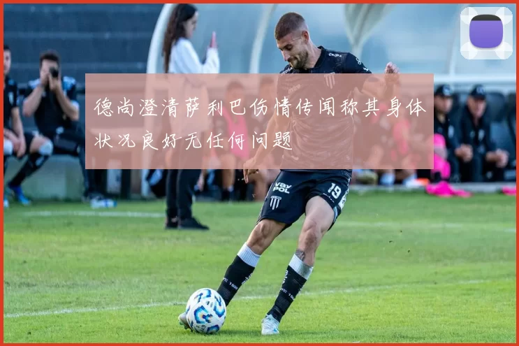 德尚澄清萨利巴伤情传闻称其身体状况良好无任何问题