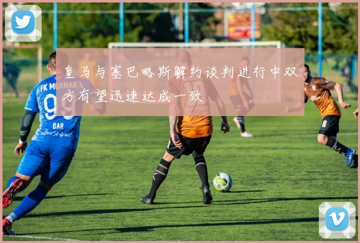 皇马与塞巴略斯解约谈判进行中双方有望迅速达成一致