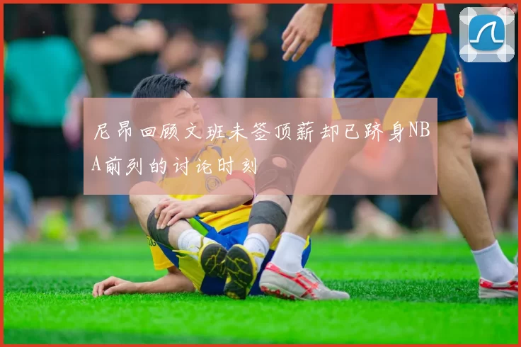 尼昂回顾文班未签顶薪却已跻身NBA前列的讨论时刻