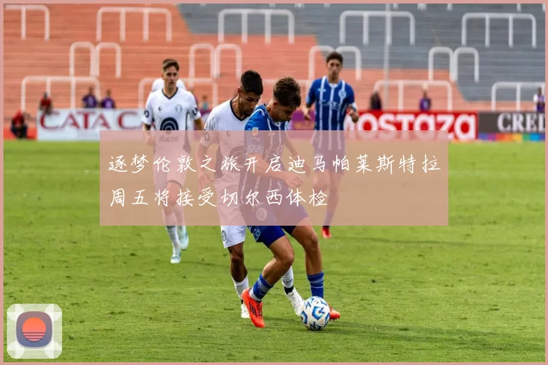 逐梦伦敦之旅开启迪马帕莱斯特拉周五将接受切尔西体检