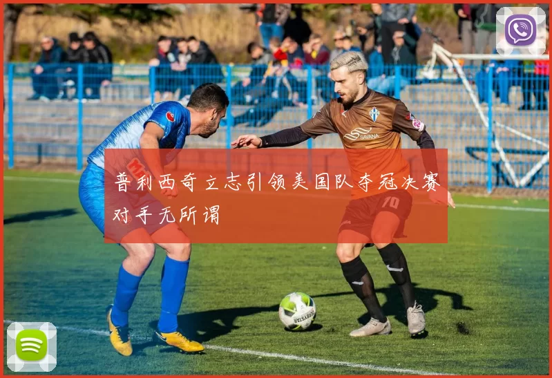 普利西奇立志引领美国队夺冠决赛对手无所谓