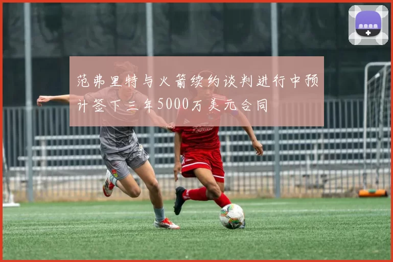 范弗里特与火箭续约谈判进行中预计签下三年5000万美元合同