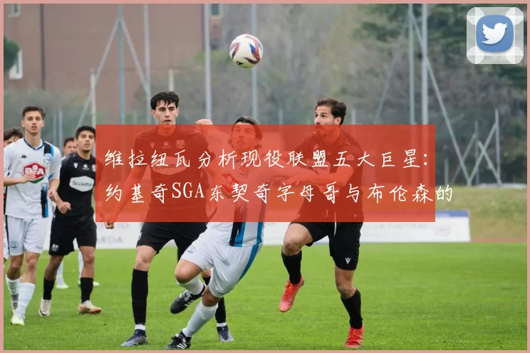 维拉纽瓦分析现役联盟五大巨星:约基奇SGA东契奇字母哥与布伦森的表现与影响