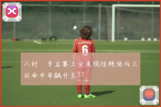 八村塁季后赛三分表现惊艳场均三记命中率飙升至57