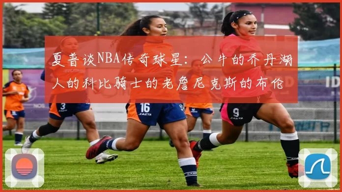 夏普谈NBA传奇球星:公牛的乔丹湖人的科比骑士的老詹尼克斯的布伦森
