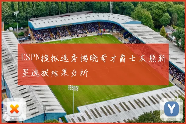 ESPN模拟选秀揭晓奇才爵士灰熊新星选拔结果分析