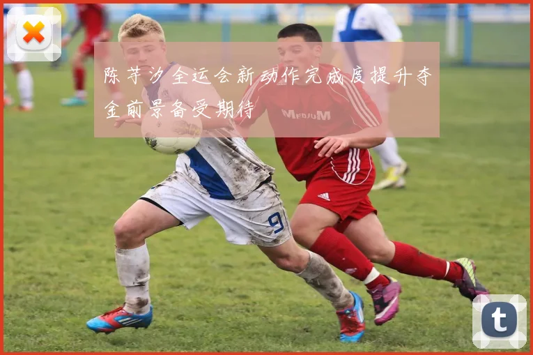 陈芋汐全运会新动作完成度提升夺金前景备受期待
